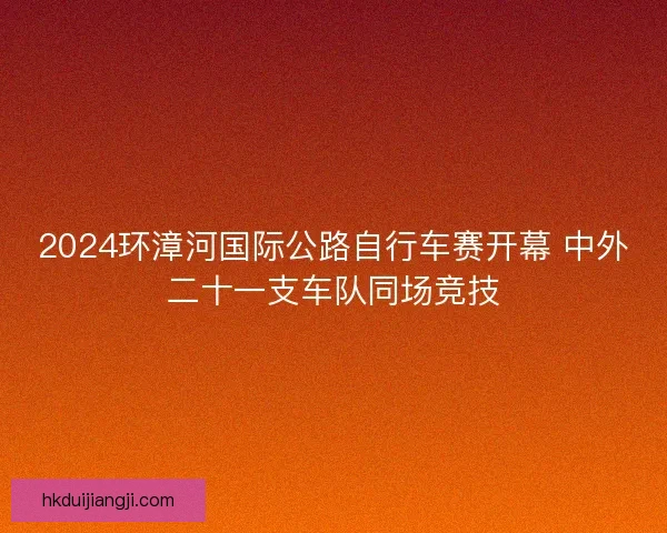 2024环漳河国际公路自行车赛开幕 中外二十一支车队同场竞技