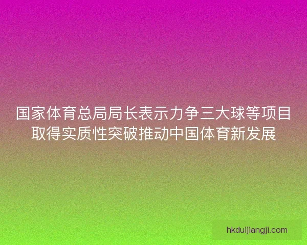 国家体育总局局长表示力争三大球等项目取得实质性突破推动中国体育新发展