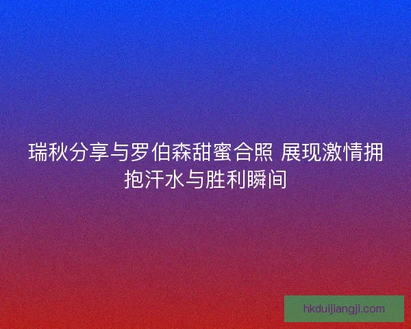 瑞秋分享与罗伯森甜蜜合照 展现激情拥抱汗水与胜利瞬间