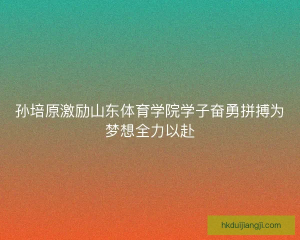 孙培原激励山东体育学院学子奋勇拼搏为梦想全力以赴
